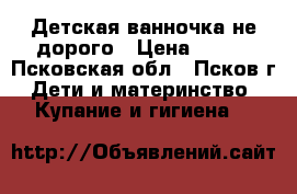 Детская ванночка не дорого › Цена ­ 300 - Псковская обл., Псков г. Дети и материнство » Купание и гигиена   